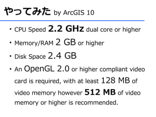 やってみた by ArcGIS 10
 ●
     CPU Speed    2.2 GHz dual core or higher
 ●
     Memory/RAM     2 GB or higher
 ●
     Disk Space   2.4 GB
 ●
     An OpenGL 2.0 or higher compliant video
     card is required, with at least 128 MB of

     video memory however 512 MB of video
     memory or higher is recommended.
 