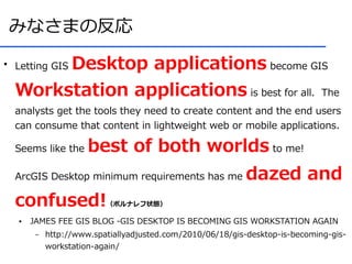 みなさまの反応
●
         Desktop applications become GIS
    Letting GIS

    Workstation applications is best for all. The
    analysts get the tools they need to create content and the end users
    can consume that content in lightweight web or mobile applications.

    Seems like the     best of both worlds to me!
    ArcGIS Desktop minimum requirements has me               dazed and
    confused!              （ポルナレフ状態）

    ●   JAMES FEE GIS BLOG -GIS DESKTOP IS BECOMING GIS WORKSTATION AGAIN
         –   http://www.spatiallyadjusted.com/2010/06/18/gis-desktop-is-becoming-gis-
             workstation-again/
 