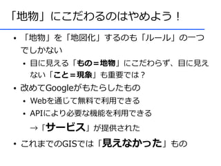 「地物」にこだわるのはやめよう！
●   「地物」を「地図化」するのも「ルール」の一つ
    でしかない
    ●   目に見える「もの＝地物」にこだわらず、目に見え
        ない「こと＝現象」も重要では？
●   改めてGoogleがもたらしたもの
    ●   Webを通じて無料で利用できる
    ●   APIにより必要な機能を利用できる
        →「サービス」が提供された
●
    これまでのGISでは「見えなかった」もの
 
