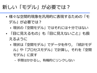 新しい「モデル」が必要では？
●   様々な空間的現象を汎用的に表現するための「モ
    デル」が必要では？
    ●   現状の「空間モデル」ではそれには十分ではない
●   「目に見えるもの」も「目に見えないこと」も扱
    えるように
    ●   現状は「空間モデル」でデータを作り，「統計モデ
        ル」や「プロセスモデル」で計算し，それを「空間
        モデル」に戻す
        –   手間はかかるし，有機的にリンクしない
 