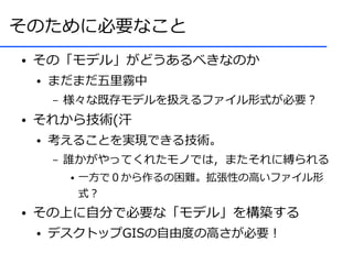 そのために必要なこと
●   その「モデル」がどうあるべきなのか
    ●   まだまだ五里霧中
        –   様々な既存モデルを扱えるファイル形式が必要？
●   それから技術(汗
    ●   考えることを実現できる技術。
        –   誰かがやってくれたモノでは，またそれに縛られる
            ●   一方で０から作るの困難。拡張性の高いファイル形
                式？
●   その上に自分で必要な「モデル」を構築する
    ●   デスクトップGISの自由度の高さが必要！
 