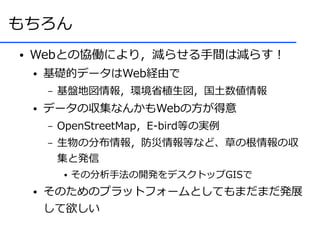 もちろん
●   Webとの協働により，減らせる手間は減らす！
    ●   基礎的データはWeb経由で
        –   基盤地図情報，環境省植生図，国土数値情報
    ●   データの収集なんかもWebの方が得意
        –   OpenStreetMap，E-bird等の実例
        –   生物の分布情報，防災情報等など、草の根情報の収
            集と発信
             ●   その分析手法の開発をデスクトップGISで
    ●   そのためのプラットフォームとしてもまだまだ発展
        して欲しい
 