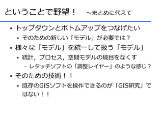 ということで野望！　～まとめに代えて
●   トップダウンとボトムアップをつなげたい
    ●   そのための新しい「モデル」が必要では？
●   様々な「モデル」を統一して扱う「モデル」
    ●   統計，プロセス，空間モデルの境目をなくす
        –   レタッチソフトの「調整レイヤー」のような感じ？
●   そのための技術！！
    ●   既存のGISソフトを操作できるのが「GIS研究」で
        はない！！
 