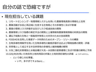 自分の話で恐縮ですが
●   現在担当している課題
    1. リモートセンシング・地理情報システムを用いた農業環境資源の情報化と活用
    2. 農業活動が水田と周辺域に生息する生物相とその多様性に及ぼす影響
    3. 農薬の環境リスク評価手法及びリスク低減技術の開発
    4. 農業環境リスク指標の策定手法の開発と土壌情報等農業環境情報の利用法の開発
    5. 遺伝子組換え生物と一般栽培作物等との共存のための技術開発
    6. FOSS4Gを活用した衛星データ利用のためのオープン・リソースの構築
    7. 生物多様性情報学を用いた生物多様性の動態評価手法および環境指標の開発・評価
    8. 茶草場として成立する半自然草地の多様性と維持機構の解明
    9. 大気二酸化炭素増加と水稲品種が大気－水田間の窒素循環に及ぼす影響の解明と予測
    10.GIS/RSを用いた時系列土地利用図の作製と土地利用好適性の評価　at うずべきすたん
      –   という感じの仕事量。
          ●   いや，多すぎですよねorz...
 
