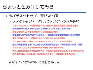 ちょっと色分けしてみる
●   赤がデスクトップ，青がWeb系
    ●   デスクトップ7，Web3でデスクトップが多い
    ●   リモートセンシング・地理情報システムを用いた農業環境資源の情報化と活用
    ●   農業活動が水田と周辺域に生息する生物相とその多様性に及ぼす影響
    ●   農薬の環境リスク評価手法及びリスク低減技術の開発
    ●   農業環境リスク指標の策定手法の開発と土壌情報等農業環境情報の利用法の開発
    ●   遺伝子組換え生物と一般栽培作物等との共存のための技術開発
    ●   FOSS4Gを活用した衛星データ利用のためのオープン・リソースの構築
    ●   生物多様性情報学を用いた生物多様性の動態評価手法および環境指標の開発・評価
    ●   茶草場として成立する半自然草地の多様性と維持機構の解明
    ●   大気二酸化炭素増加と水稲品種が大気－水田間の窒素循環に及ぼす影響の解明と予測
    ●   GIS/RSを用いた時系列土地利用図の作製と土地利用好適性の評価


    まだすべてがwebにとは行かない。
 