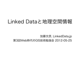 Linked Dataと地理空間情報

             加藤文彦, LinkedData.jp
 第3回Web時代のGIS技術勉強会 2012-05-25
 