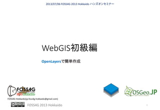 FOSS4G 2013 Hokkaido
WebGIS初級編
OpenLayersで簡単作成
2013/07/06 FOSS4G 2013 Hokkaido ハンズオンセミナー
FOSS4G Hokkaido(jp.foss4g.hokkaido@gmail.com)
1
 