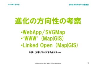 2012年5月25日                                                                        第3回 Web時代のGIS勉強会




     進化の方向性の考察
             •WebApp/SVGMap
             •“WWW” (Map|GIS)
             •Linked Open (Map|GIS)
                以降、文字ばかりですみません・・・



                   Copyright © 2012 by Satoru Takagi @ KDDI All Rights Reserved                 10
 