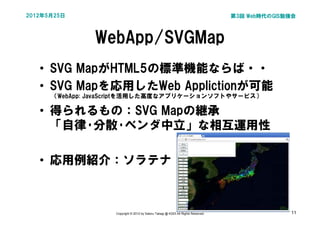 2012年5月25日                                                                        第3回 Web時代のGIS勉強会



               WebApp/SVGMap
   • SVG MapがHTML5の標準機能ならば・・
   • SVG Mapを応用したWeb Applictionが可能
      （WebApp: JavaScriptを活用した高度なアプリケーションソフトやサービス）

   • 得られるもの：SVG Mapの継承
     「自律･分散･ベンダ中立」な相互運用性

   • 応用例紹介：ソラテナ



                   Copyright © 2012 by Satoru Takagi @ KDDI All Rights Reserved                 11
 