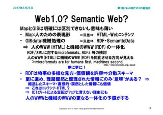 2012年5月25日                                                                                第3回 Web時代のGIS勉強会



             Web1.0? Semantic Web?
   MapとGISは明確には区別できないし意味も薄い
   • Map:人のための表現形   ＝汎化⇒　HTML・Webｺﾝﾃﾝﾂ
   • GISdata:機械処理の  ＝汎化⇒　RDF・SemanticData
   　⇒　人のWWW(HTML)と機械のWWW(RDF)の一体化
      RDF/XMLに対するmicroformats、RDFa 等の検討
      人のWWW(HTML)に機械のWWW(RDF)を同化させる方向が見える
        ＞microformats are for humans first, machines second.
                                                 http://microformats.org/about
                            更に更に！
   • RDFは物事の多様な見方・価値観を許容⇒分散スキーマ
   • 更に進め、理路整然と整理された情報にのみ“意味”がある？　⇒
      　縮退したスキーマ・直感的・漠然とした情報にも価値
      ⇒　これはｺﾝﾃﾝﾂ・HTML？
      ⇒　ICTｴﾘｰﾄによる支配がﾌｪｱと言えない理由にも
      人のWWWと機械のWWWの更なる一体化の予感がする

                           Copyright © 2012 by Satoru Takagi @ KDDI All Rights Reserved                 13
 
