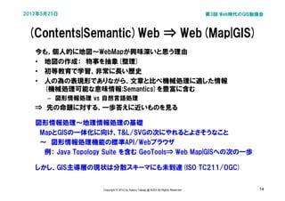 2012年5月25日                                                                         第3回 Web時代のGIS勉強会



 (Contents|Semantic)Web ⇒ Web(Map|GIS)
   今も、個人的に地図～WebMapが興味深いと思う理由
   • 地図の作成：　物事を抽象(整理)
   • 初等教育で学習、非常に長い歴史
   • 人の為の表現形でありながら、文章と比べ機械処理に適した情報
     (機械処理可能な意味情報:Semantics)を豊富に含む
      – 図形情報処理 vs 自然言語処理
   ⇒　先の命題に対する、一歩答えに近いものを見る

   図形情報処理～地理情報処理の基礎
   　MapとGISの一体化に向け、T&L/SVGの次にやれるとよさそうなこと
   　～　図形情報処理機能の標準API/Webブラウザ
     例： Java Topology Suite を含む GeoTools⇒ Web Map|GISへの次の一歩

   しかし、GIS主導層の現状は分散スキーマにも未到達(ISO TC211/OGC)


                    Copyright © 2012 by Satoru Takagi @ KDDI All Rights Reserved                 14
 