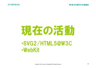 2012年5月25日                                                                     第3回 Web時代のGIS勉強会




             現在の活動
             •SVG2/HTML5@W3C
             •WebKit

                Copyright © 2012 by Satoru Takagi @ KDDI All Rights Reserved                 17
 