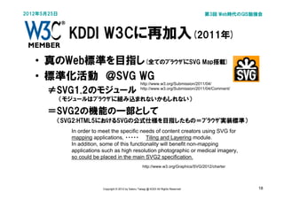 2012年5月25日                                                                               第3回 Web時代のGIS勉強会



             KDDI W3Cに再加入(2011年)
   • 真のWeb標準を目指し(全てのﾌﾞﾗｳｻﾞにSVG Map搭載)
   • 標準化活動　＠SVG WG
                                                      http://www.w3.org/Submission/2011/04/

      ≠SVG1.2のモジュール                                   http://www.w3.org/Submission/2011/04/Comment/

         　（モジュールはﾌﾞﾗｳｻﾞに組み込まれないかもしれない）

      ＝SVG2の機能の一部として
         （SVG2:HTML5におけるSVGの公式仕様を目指したもの＝ﾌﾞﾗｳｻﾞ実装標準）
             In order to meet the specific needs of content creators using SVG for
             mapping applications, ・・・・・　　Tiling and Layering module.
             In addition, some of this functionality will benefit non-mapping
             applications such as high resolution photographic or medical imagery,
             so could be placed in the main SVG2 specification.
                                                        http://www.w3.org/Graphics/SVG/2012/charter




                          Copyright © 2012 by Satoru Takagi @ KDDI All Rights Reserved                 18
 