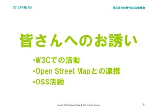 2012年5月25日                                                                       第3回 Web時代のGIS勉強会




   皆さんへのお誘い
             •W3Cでの活動
             •Open Street Mapとの連携
             •OSS活動

                  Copyright © 2012 by Satoru Takagi @ KDDI All Rights Reserved                 21
 