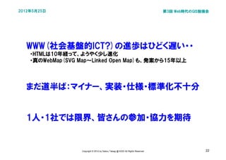 2012年5月25日                                                                      第3回 Web時代のGIS勉強会




  WWW(社会基盤的ICT?)の進歩はひどく遅い・・
  　・HTMLは10年経って、ようやく少し進化
  　・真のWebMap(SVG Map～Linked Open Map)も、発案から15年以上




  まだ道半ば：マイナー、実装・仕様・標準化不十分


  1人・1社では限界、皆さんの参加・協力を期待


                 Copyright © 2012 by Satoru Takagi @ KDDI All Rights Reserved                 22
 