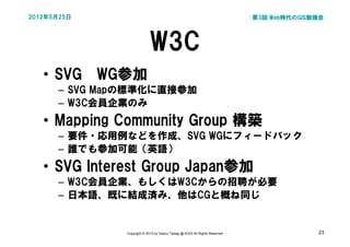 2012年5月25日                                                                   第3回 Web時代のGIS勉強会




                            W3C
   • SVG　WG参加
      – SVG Mapの標準化に直接参加
      – W3C会員企業のみ
   • Mapping Community Group 構築
      – 要件・応用例などを作成、SVG WGにフィードバック
      – 誰でも参加可能（英語）
   • SVG Interest Group Japan参加
      – W3C会員企業、もしくはW3Cからの招聘が必要
      – 日本語、既に結成済み、他はCGと概ね同じ


              Copyright © 2012 by Satoru Takagi @ KDDI All Rights Reserved                 23
 