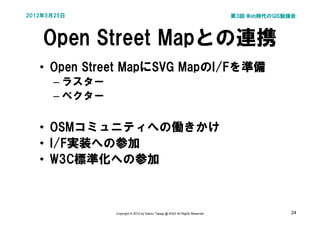 2012年5月25日                                                                    第3回 Web時代のGIS勉強会




    Open Street Mapとの連携
   • Open Street MapにSVG MapのI/Fを準備
      – ラスター
      – ベクター

   • OSMコミュニティへの働きかけ
   • I/F実装への参加
   • W3C標準化への参加



               Copyright © 2012 by Satoru Takagi @ KDDI All Rights Reserved                 24
 
