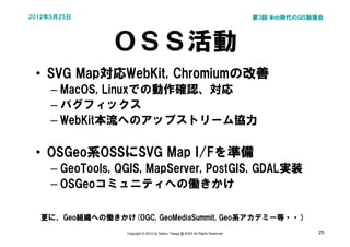 2012年5月25日                                                                       第3回 Web時代のGIS勉強会




               ＯＳＳ活動
 • SVG Map対応WebKit, Chromiumの改善
     – MacOS, Linuxでの動作確認、対応
     – バグフィックス
     – WebKit本流へのアップストリーム協力

 • OSGeo系OSSにSVG Map I/Fを準備
     – GeoTools, QGIS, MapServer, PostGIS, GDAL実装
     – OSGeoコミュニティへの働きかけ

  更に、Geo組織への働きかけ(OGC, GeoMediaSummit, Geo系アカデミー等・・）
                  Copyright © 2012 by Satoru Takagi @ KDDI All Rights Reserved                 25
 