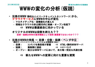 2012年5月25日                                                                       第3回 Web時代のGIS勉強会


             WWWの変化の分析(仮説)
 • 元来のWWW(静的なハイパードキュメントネットワーク)から、
   クラウドサービスにWWWの中心が変化
     – マルチメディア化・高機能化が進んだ
     – 情報はクラウドの非公開DB内に格納・オープン性低下
 　   　　　⇒　WWWは垂直統合に向かっている
     オリジナルのWWWは役割を終えた？？
       自律・協調はWWWの基本機能として依然 最重要ではないのか？？？

 • 元来のWWWの特長 ～ 自律・分散・協調・ベンダ中立
     (静的サーバ+ハイパードキュメントによる情報NW(Web))
     – 自律：   ｺﾝﾃﾝﾂを発信者が掌握 ⇒　HTML+静的WWWサーバ
     – 協調：   無制限に連結       ⇒　ﾊｲﾊﾟｰﾘﾝｸ
     – オープン： 膨大なWWWサーバにおいて、未だ唯一完全な共通仕様

 　   　　　⇒　新たなWWWへの変革に向けた重要な資質

                  Copyright © 2012 by Satoru Takagi @ KDDI All Rights Reserved                  3
 