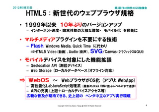 2012年5月25日                                                                          第3回 Web時代のGIS勉強会

      HTML5 : 新世代のウェブブラウザ規格
   • １９９９年以来　１０年ぶりのバージョンアップ
      – インターネット速度・ 端末性能の大幅な増加・　モバイル化　を背景に

   • マルチメディアプラグインを不要にする技術
      – Ｆｌａｓｈ, Windows Media, Quick Time　に代わり
         ⇒HTML5 Video(動画), Audio(音声), ＳＶＧ/Canvas(ｸﾞﾗﾌｨｯｸｽ&ＧＵＩ)

   • モバイルデバイスを対象にした機能拡張
      – Geolocation API (測位デバイス)
      – Web Storage (ローカルデータベース(オフライン対応)

   ⇒　ＷｅｂＯＳ　～　WebブラウザがOS化 (アプリ: WebApp)
      – 高性能化したJavaScript処理系 (最新のJAVA VMに並ぶレベルにまで進歩)
      – ＡＰＩの充実(上記＋ローカルデバイスアクセス等)
      広範な普及が期待できる、史上初の　ベンダ中立なアプリ実行環境

                     Copyright © 2012 by Satoru Takagi @ KDDI All Rights Reserved                  4
 
