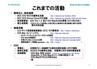 2012年5月25日                                                                                   第3回 Web時代のGIS勉強会

                           これまでの活動
  • 標準化と、政府連携
     –   W3C SVG WGでの標準化活動          http://www.w3.org/Graphics/SVG/
     –   W3C SVG Interest Groupでの活動 http://www.w3.org/Graphics/SVG/IG/wiki/Japan
     –   経済産業省： SVG Tiny 1.2 及び SVG MapのJIS化事業(2012年JIS化）
     –   国土地理院： [SVGコンテンツを利用した電子国土の実用的な普及戦略に関する研究]
                     　等の共同活動
  • 推進活動
     – gコンテンツ流通推進協議会 LBCS/SVG委員会：　http://www.g-contents.jp/
     – SVG Map コンソーシアム     http://blog.svg-map.com/
           •   セック・インディゴ・ゼンリン・KDDI・GIS総研
           •   SVG Map仕様策定             http://blog.svg-map.com/svg_map_profile/
           •   IE用SVG Map ActiveX公開    http://blog.svg-map.com/svg_map_toolkit/
           •   無償地図データ整備(基盤地図情報ベース他) http://svg2.i/
  • KDDI
     – 事業化：　  災害時ナビ～回線断でも現在位置を地図+GPSで確認
     – 標準化貢献： JIS,W3Cでの標準化活動、　同標準に対する特許無償宣言
     – 技術開発：  ・SVG Map 対応 webkit　(webKit:http://ja.wikipedia.org/wiki/WebKit)
              ・Shapefile ⇒ SVG Mapコンバータ等の周辺ツール
              ・SVG MapサブセットのWebApp
              ・他

                              Copyright © 2012 by Satoru Takagi @ KDDI All Rights Reserved                  7
 