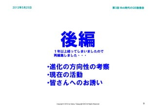 2012年5月25日                                                                   第3回 Web時代のGIS勉強会




                   後編
              １年以上経ってしまいましたので
              再編集しました・・・


             •進化の方向性の考察
             •現在の活動
             •皆さんへのお誘い

              Copyright © 2012 by Satoru Takagi @ KDDI All Rights Reserved                  9
 