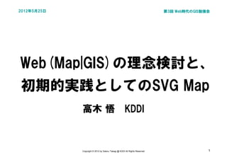2012年5月25日                                                                  第3回 Web時代のGIS勉強会




Web(Map|GIS)の理念検討と、
初期的実践としてのSVG Map
             高木 悟　KDDI



             Copyright © 2012 by Satoru Takagi @ KDDI All Rights Reserved                  1
 