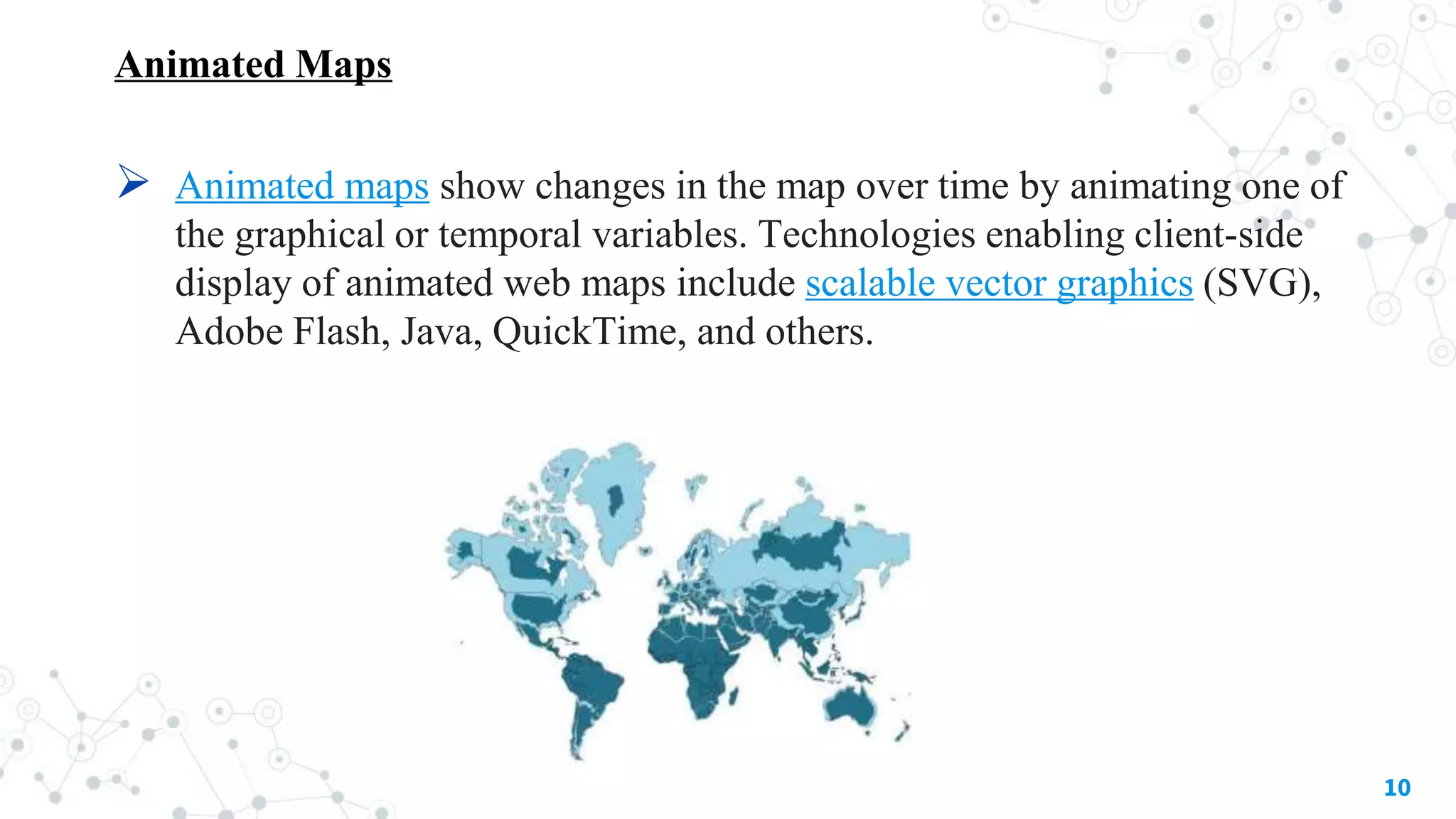 Animated Maps
 Animated maps show changes in the map over time by animating one of
the graphical or temporal variables. Technologies enabling client-side
display of animated web maps include scalable vector graphics (SVG),
Adobe Flash, Java, QuickTime, and others.
10
 