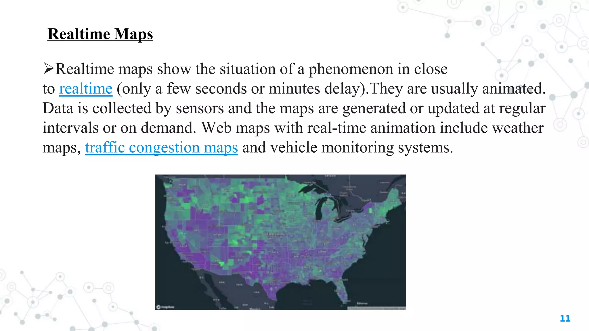 Realtime Maps
11
Realtime maps show the situation of a phenomenon in close
to realtime (only a few seconds or minutes delay).They are usually animated.
Data is collected by sensors and the maps are generated or updated at regular
intervals or on demand. Web maps with real-time animation include weather
maps, traffic congestion maps and vehicle monitoring systems.
 