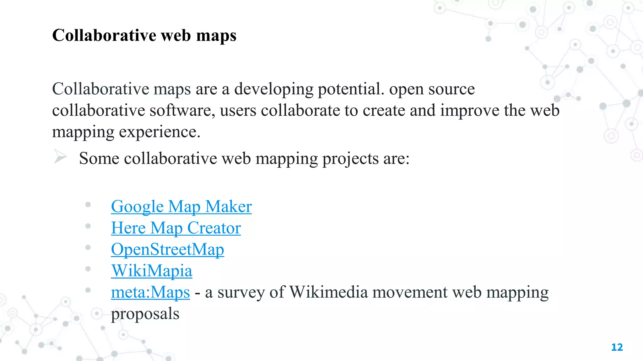 Collaborative web maps
Collaborative maps are a developing potential. open source
collaborative software, users collaborate to create and improve the web
mapping experience.
 Some collaborative web mapping projects are:
• Google Map Maker
• Here Map Creator
• OpenStreetMap
• WikiMapia
• meta:Maps - a survey of Wikimedia movement web mapping
proposals
12
 