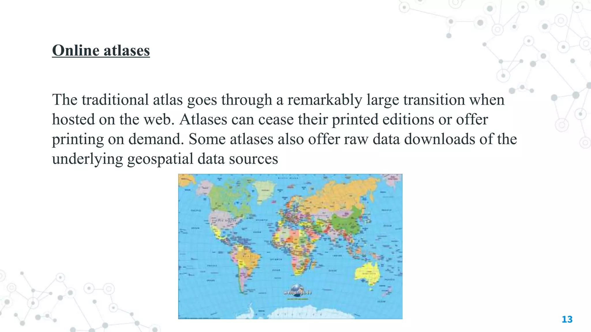 Online atlases
The traditional atlas goes through a remarkably large transition when
hosted on the web. Atlases can cease their printed editions or offer
printing on demand. Some atlases also offer raw data downloads of the
underlying geospatial data sources
13
 