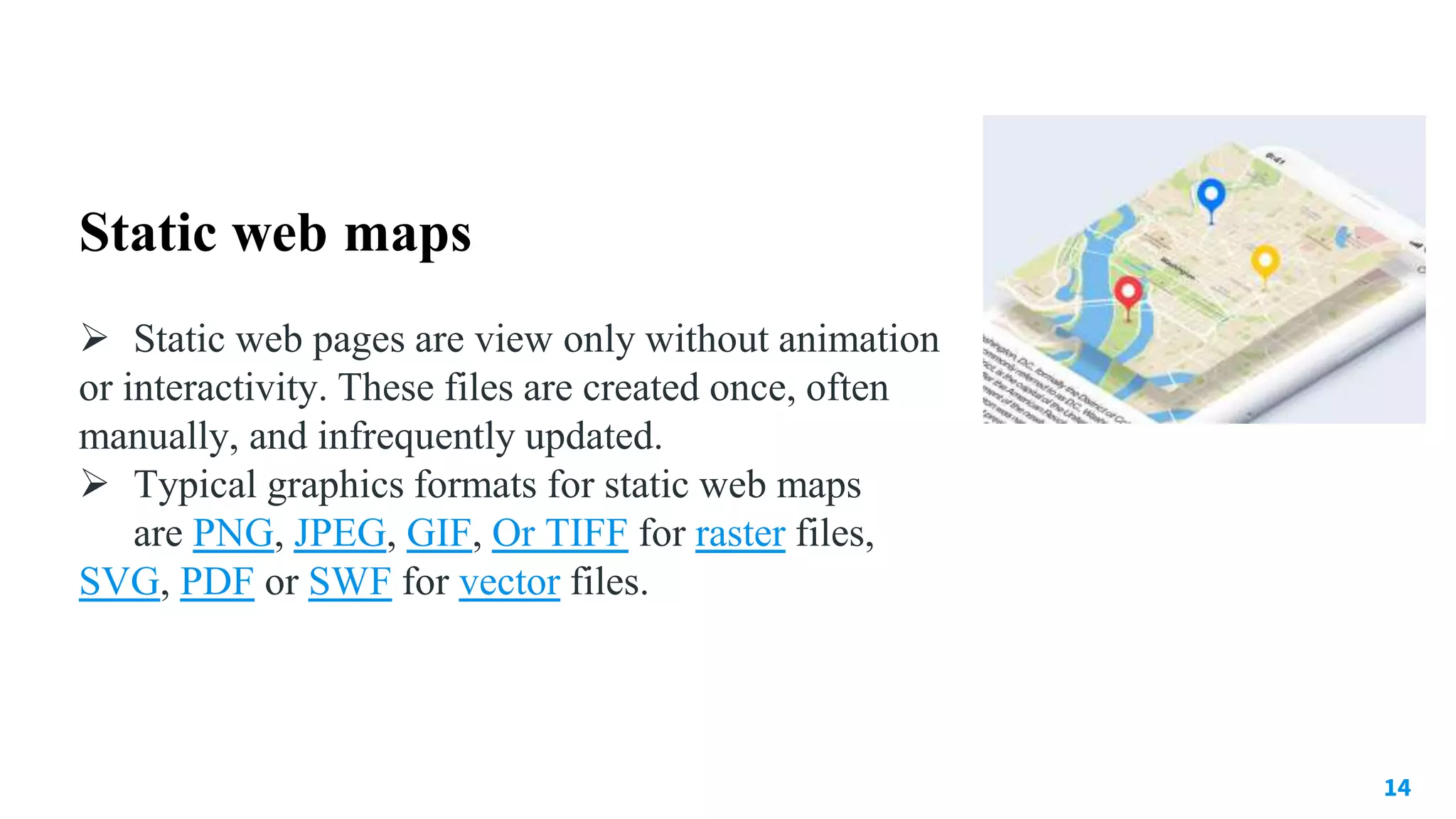 14
Static web maps
 Static web pages are view only without animation
or interactivity. These files are created once, often
manually, and infrequently updated.
 Typical graphics formats for static web maps
are PNG, JPEG, GIF, Or TIFF for raster files,
SVG, PDF or SWF for vector files.
 