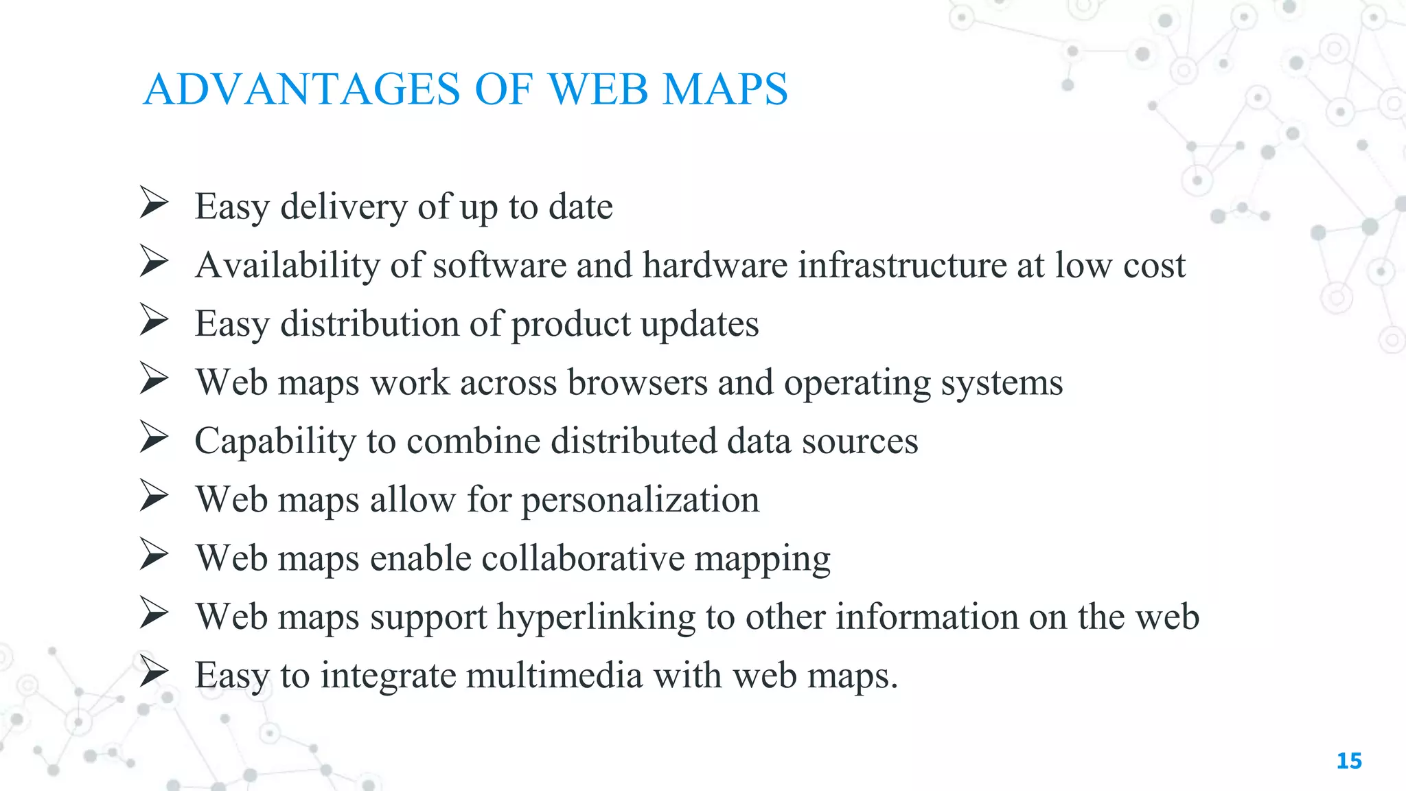 ADVANTAGES OF WEB MAPS
 Easy delivery of up to date
 Availability of software and hardware infrastructure at low cost
 Easy distribution of product updates
 Web maps work across browsers and operating systems
 Capability to combine distributed data sources
 Web maps allow for personalization
 Web maps enable collaborative mapping
 Web maps support hyperlinking to other information on the web
 Easy to integrate multimedia with web maps.
15
 