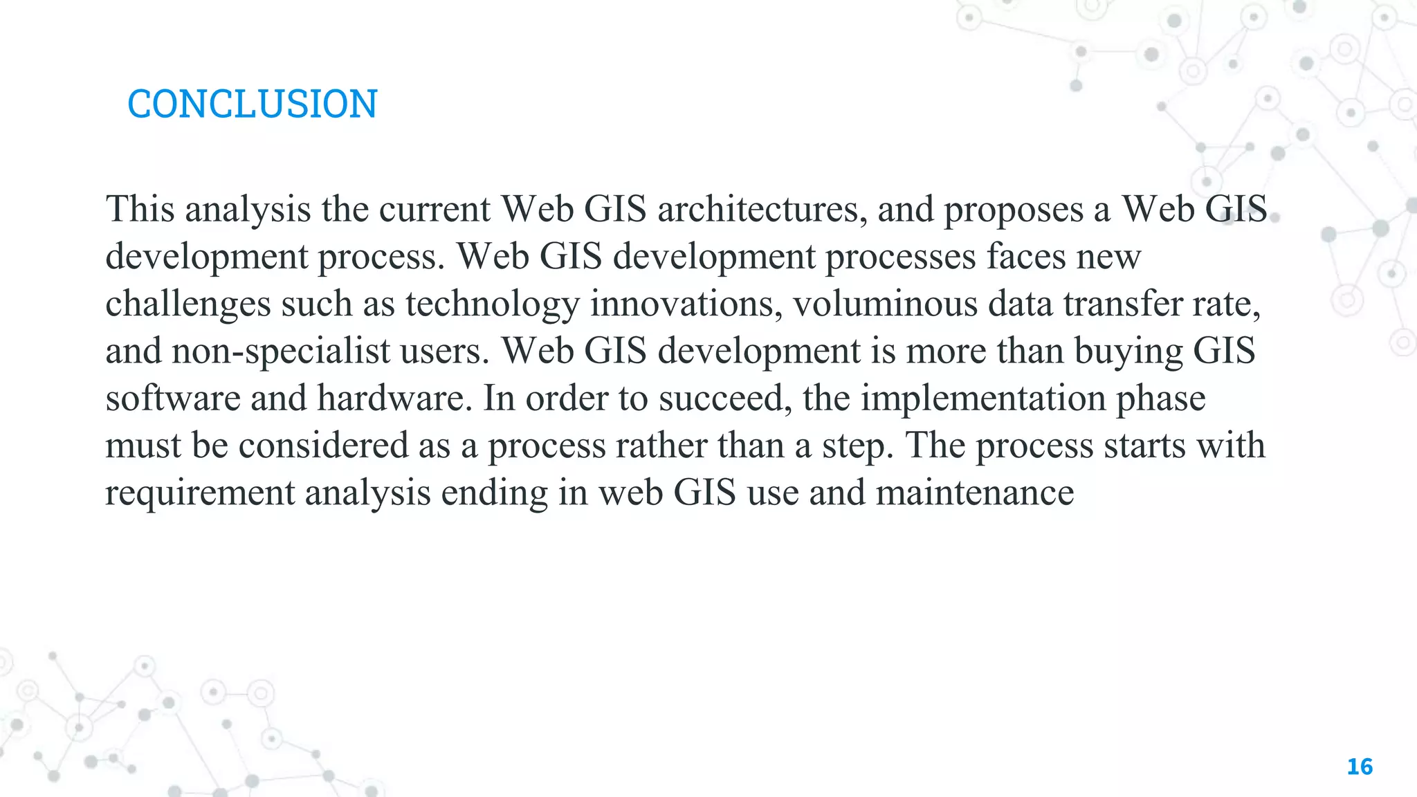 CONCLUSION
This analysis the current Web GIS architectures, and proposes a Web GIS
development process. Web GIS development processes faces new
challenges such as technology innovations, voluminous data transfer rate,
and non-specialist users. Web GIS development is more than buying GIS
software and hardware. In order to succeed, the implementation phase
must be considered as a process rather than a step. The process starts with
requirement analysis ending in web GIS use and maintenance
16
 