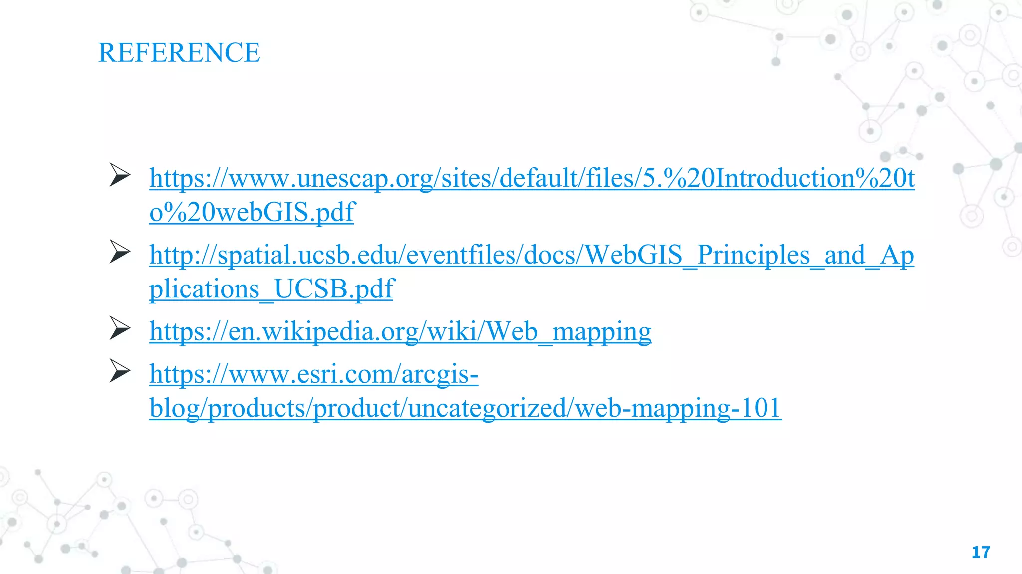 REFERENCE
 https://www.unescap.org/sites/default/files/5.%20Introduction%20t
o%20webGIS.pdf
 http://spatial.ucsb.edu/eventfiles/docs/WebGIS_Principles_and_Ap
plications_UCSB.pdf
 https://en.wikipedia.org/wiki/Web_mapping
 https://www.esri.com/arcgis-
blog/products/product/uncategorized/web-mapping-101
17
 