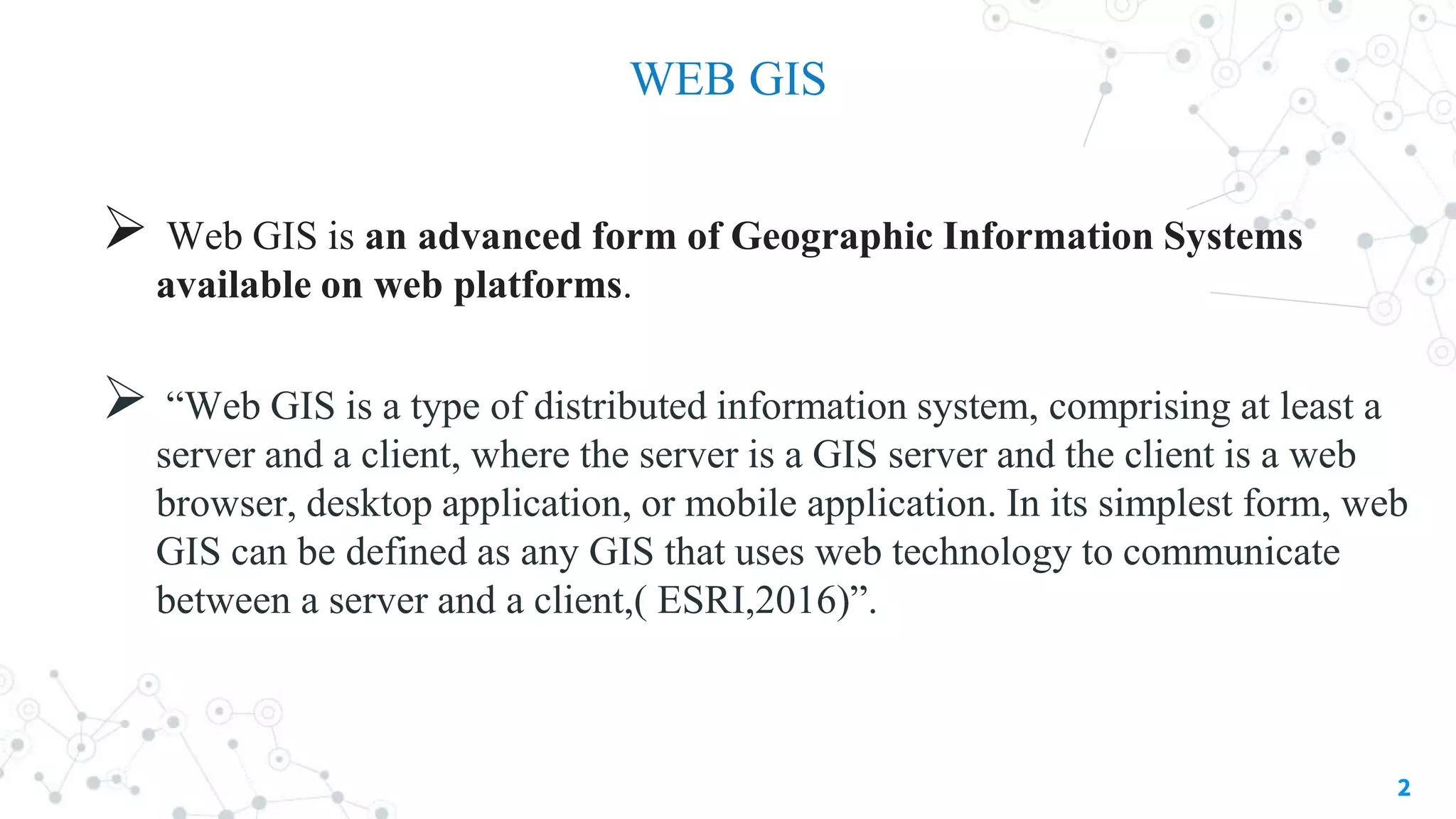 WEB GIS
 Web GIS is an advanced form of Geographic Information Systems
available on web platforms.
 “Web GIS is a type of distributed information system, comprising at least a
server and a client, where the server is a GIS server and the client is a web
browser, desktop application, or mobile application. In its simplest form, web
GIS can be defined as any GIS that uses web technology to communicate
between a server and a client,( ESRI,2016)”.

2
 