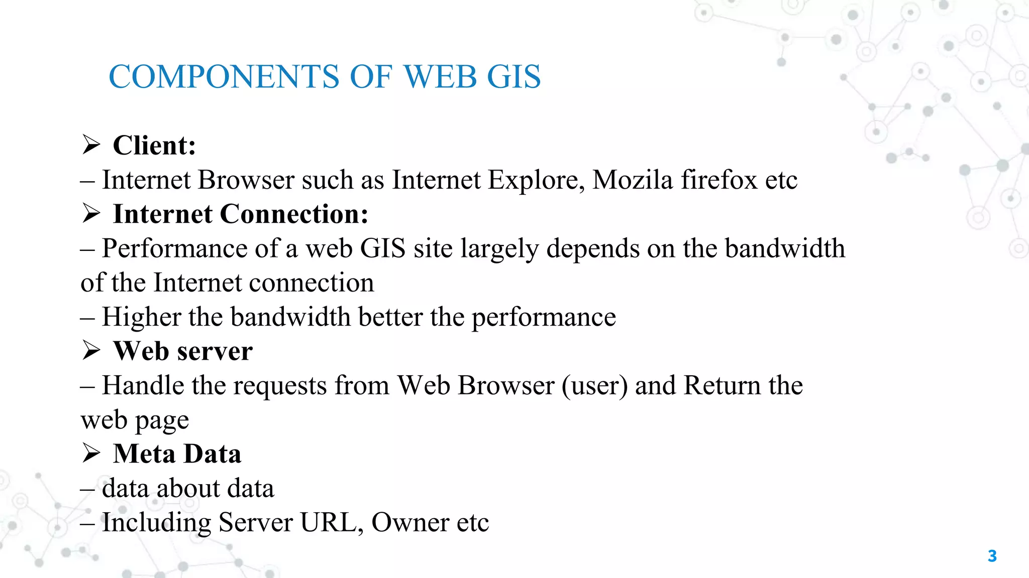 3
 Client:
– Internet Browser such as Internet Explore, Mozila firefox etc
 Internet Connection:
– Performance of a web GIS site largely depends on the bandwidth
of the Internet connection
– Higher the bandwidth better the performance
 Web server
– Handle the requests from Web Browser (user) and Return the
web page
 Meta Data
– data about data
– Including Server URL, Owner etc
COMPONENTS OF WEB GIS
 