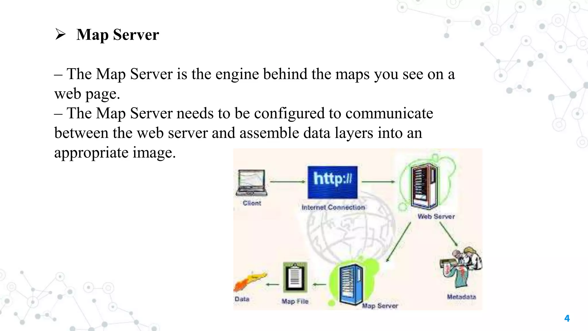 4
 Map Server
– The Map Server is the engine behind the maps you see on a
web page.
– The Map Server needs to be configured to communicate
between the web server and assemble data layers into an
appropriate image.
 