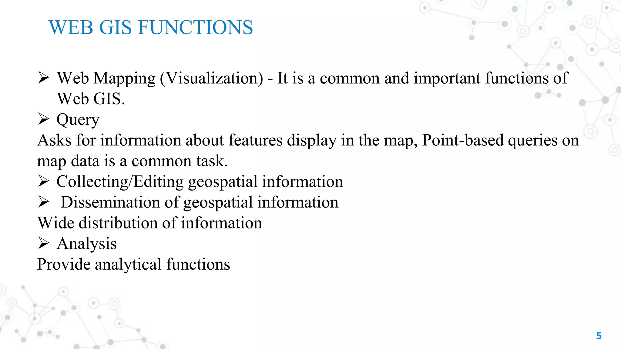 5
 Web Mapping (Visualization) - It is a common and important functions of
Web GIS.
 Query
Asks for information about features display in the map, Point-based queries on
map data is a common task.
 Collecting/Editing geospatial information
 Dissemination of geospatial information
Wide distribution of information
 Analysis
Provide analytical functions
WEB GIS FUNCTIONS
 
