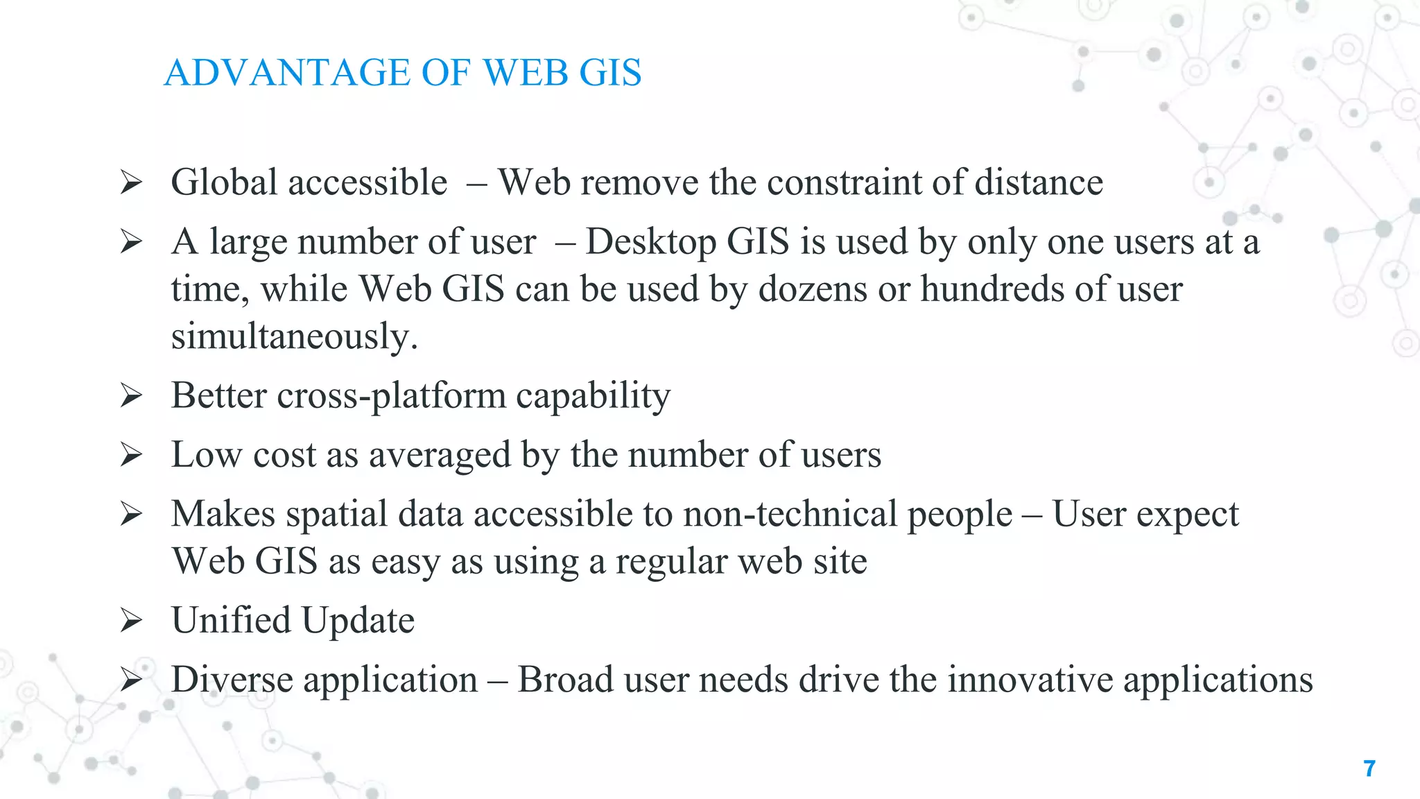 ADVANTAGE OF WEB GIS
7
 Global accessible – Web remove the constraint of distance
 A large number of user – Desktop GIS is used by only one users at a
time, while Web GIS can be used by dozens or hundreds of user
simultaneously.
 Better cross-platform capability
 Low cost as averaged by the number of users
 Makes spatial data accessible to non-technical people – User expect
Web GIS as easy as using a regular web site
 Unified Update
 Diverse application – Broad user needs drive the innovative applications
 