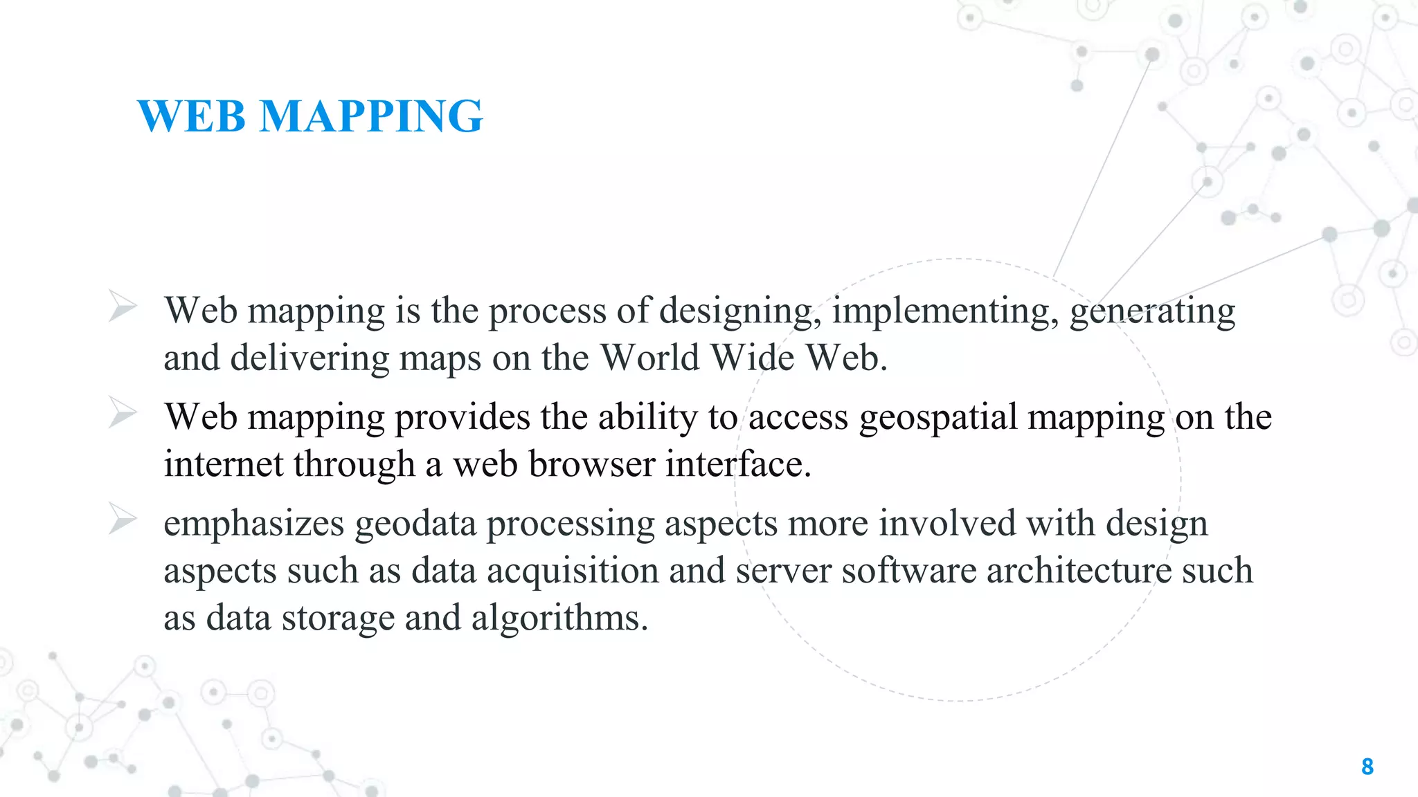 WEB MAPPING
 Web mapping is the process of designing, implementing, generating
and delivering maps on the World Wide Web.
 Web mapping provides the ability to access geospatial mapping on the
internet through a web browser interface.
 emphasizes geodata processing aspects more involved with design
aspects such as data acquisition and server software architecture such
as data storage and algorithms.
8
 