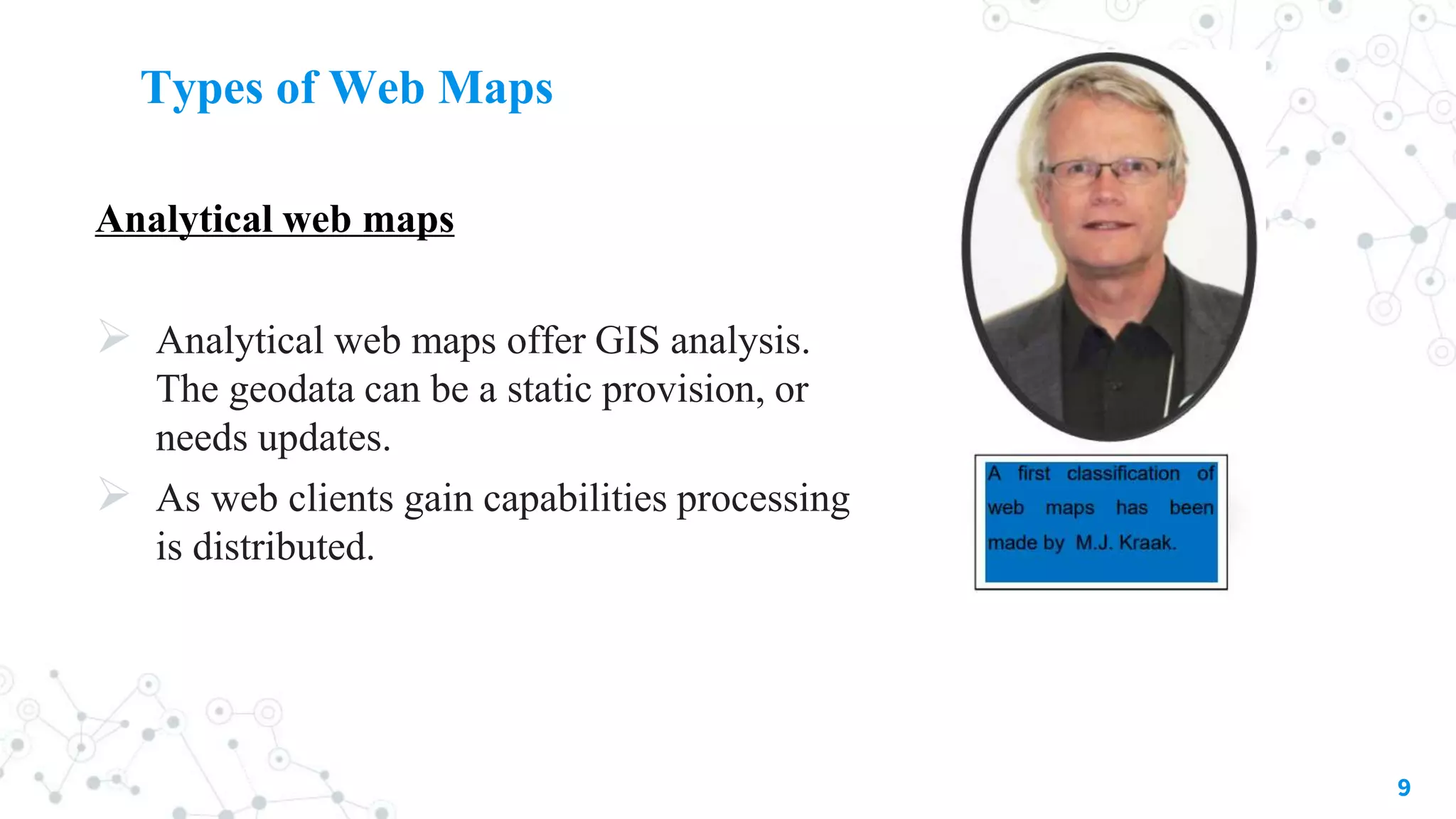 Types of Web Maps
Analytical web maps
 Analytical web maps offer GIS analysis.
The geodata can be a static provision, or
needs updates.
 As web clients gain capabilities processing
is distributed.
9
 