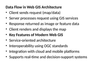Data Flow in Web GIS Architecture
• Client sends request (map/data)
• Server processes request using GIS services
• Response returned as image or feature data
• Client renders and displays the map
• Key Features of Modern Web GIS
• Service-oriented architecture
• Interoperability using OGC standards
• Integration with cloud and mobile platforms
• Supports real-time and decision-support systems
 