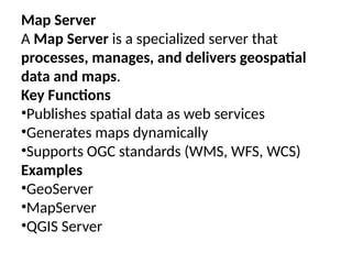 Map Server
A Map Server is a specialized server that
processes, manages, and delivers geospatial
data and maps.
Key Functions
•Publishes spatial data as web services
•Generates maps dynamically
•Supports OGC standards (WMS, WFS, WCS)
Examples
•GeoServer
•MapServer
•QGIS Server
 