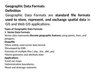 Geographic Data Formats
Definition
Geographic Data Formats are standard file formats
used to store, represent, and exchange spatial data in
GIS and Web GIS applications.
Types of Geographic Data Formats
1. Vector Data Formats
Vector data represents discrete geographic features using points, lines, and
polygons.
Shapefile
•Most widely used vector data format
•Developed by ESRI
•Consists of multiple files (.shp, .shx, .dbf, .prj)
•Stores geometry and attribute data
Applications
•Land use maps
•Administrative boundaries
•Road and drainage networks
 