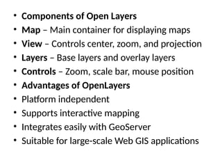 • Components of Open Layers
• Map – Main container for displaying maps
• View – Controls center, zoom, and projection
• Layers – Base layers and overlay layers
• Controls – Zoom, scale bar, mouse position
• Advantages of OpenLayers
• Platform independent
• Supports interactive mapping
• Integrates easily with GeoServer
• Suitable for large-scale Web GIS applications
 