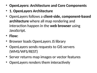 • OpenLayers: Architecture and Core Components
• 1. OpenLayers Architecture
• OpenLayers follows a client-side, component-based
architecture where all map rendering and
interaction happen in the web browser using
JavaScript.
• Flow:
• Browser loads OpenLayers JS library
• OpenLayers sends requests to GIS servers
(WMS/WFS/REST)
• Server returns map images or vector features
• OpenLayers renders them interactively
 