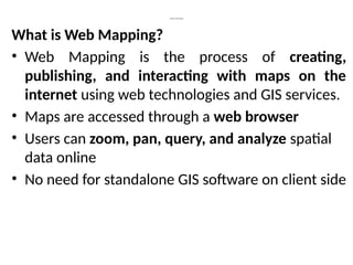 Introduction to Web Mapping
What is Web Mapping?
• Web Mapping is the process of creating,
publishing, and interacting with maps on the
internet using web technologies and GIS services.
• Maps are accessed through a web browser
• Users can zoom, pan, query, and analyze spatial
data online
• No need for standalone GIS software on client side
 
