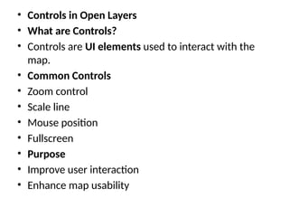 • Controls in Open Layers
• What are Controls?
• Controls are UI elements used to interact with the
map.
• Common Controls
• Zoom control
• Scale line
• Mouse position
• Fullscreen
• Purpose
• Improve user interaction
• Enhance map usability
 