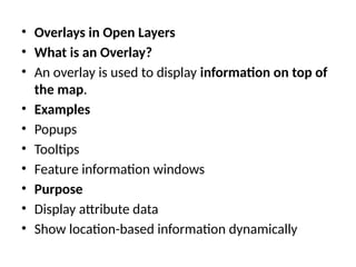 • Overlays in Open Layers
• What is an Overlay?
• An overlay is used to display information on top of
the map.
• Examples
• Popups
• Tooltips
• Feature information windows
• Purpose
• Display attribute data
• Show location-based information dynamically
 